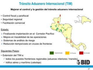 Tránsito Aduanero Internacional (TIM)
          Mejorar el control y la gestión del tránsito aduanero internacional

• Control fiscal y parafiscal
• Seguridad regional
• Facilitación comercial

Estado:
 Finalizando implantación en el Corredor Pacífico
 Mejora en trazabilidad de las operaciones
 Sistemas de análisis de riesgo
 Reducción tiempo/costo en cruces de fronteras


Siguientes Pasos:
                                                     Implementado   En Proceso   No Iniciado

• Extensión del TIM a:
   todos los puestos fronterizos regionales (aduanas interiores / transito)
   tráfico aéreo y marítimo (cabotaje)

                                                                                        27
 