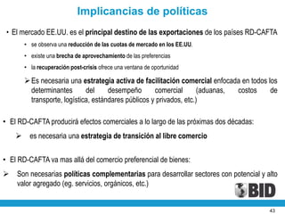 Implicancias de políticas
 • El mercado EE.UU. es el principal destino de las exportaciones de los países RD-CAFTA
        • se observa una reducción de las cuotas de mercado en los EE.UU.
        • existe una brecha de aprovechamiento de las preferencias
        • la recuperación post-crisis ofrece una ventana de oportunidad

         Es necesaria una estrategia activa de facilitación comercial enfocada en todos los
          determinantes       del     desempeño       comercial       (aduanas, costos    de
          transporte, logística, estándares públicos y privados, etc.)

• El RD-CAFTA producirá efectos comerciales a lo largo de las próximas dos décadas:
         es necesaria una estrategia de transición al libre comercio

• El RD-CAFTA va mas allá del comercio preferencial de bienes:
   Son necesarias políticas complementarias para desarrollar sectores con potencial y alto
    valor agregado (eg. servicios, orgánicos, etc.)


                                                                                         43
 
