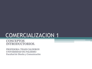 COMERCIALIZACION 1
CONCEPTOS
INTRODUCTORIOS.
PROFESORA: THAIS CALDERON
UNIVERSIDAD DE PALERMO
Facultad de Diseño y Comunicación
 