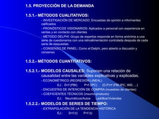 1.5. PROYECCIÓN DE LA DEMANDA

1.5.1.- MÉTODOS CUALITATIVOS:
         - INVESTIGACIÓN DE MERCADO: Encuestas de opinión a informantes
         calificados
         - PRONÓSTICOS VISIONARIOS: Aplicados a personal con experiencia en
         ventas y en contacto con clientes
         - MÉTODO DELPHI: Grupo de expertos responde en forma anónima a una
         serie de cuestionarios con una retroalimentación controlada después de cada
         serie de respuestas.
         - CONSENSO DE PANEL: Como el Delphi, pero abierto a discusión y
         consenso


1.5.2.- MÉTODOS CUANTITATIVOS:

1.5.2.1.- MODELOS CAUSALES: Suponen una relación de
          causalidad entre las variables explicativas y explicadas.
         - ECONOMÉTRICO (REGRESIÓN LINEAL)
                   EJ.: D=f (PBI)   P=f (IPC)    (D,P)=f (PBI,IPC, IMS, ...)
         - ENCUESTAS DE INTENCIÓN DE COMPRA (muestreo de clientes)
         - COEFICIENTES TÉCNICOS (insumo-producto)
                   EJ.: Neumáticos/Autos    Ladrillos/Viviendas
1.5.2.2.- MODELOS DE SERIES DE TIEMPO:
         - EXTRAPOLACIÓN DE LA TENDENCIA HISTÓRICA
                  EJ.:  D=f (t)  P=f (t)
 