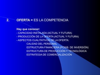 2.   OFERTA = ES LA COMPETENCIA

     Hay que conocer:
     - CAPACIDAD INSTALADA (ACTUAL Y FUTURA)
     - PRODUCCIÓN DE LA OFERTA (ACTUAL Y FUTURA)
     - ASPECTOS CUALITATIVOS DE LA OFERTA:
            CALIDAD DEL PERSONAL
            ESTRUCTURA FINANCIERA (POSIB. DE INVERSIÓN)
            ESTRUCTURA DE PRODUCCIÓN Y TECNOLÓGICA
            ESTRATEGIA DE COMERCIALIZACIÓN
 