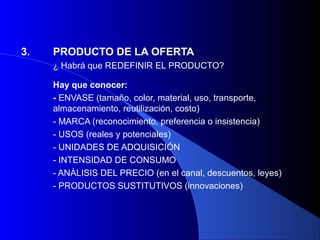3.   PRODUCTO DE LA OFERTA
     ¿ Habrá que REDEFINIR EL PRODUCTO?

     Hay que conocer:
     - ENVASE (tamaño, color, material, uso, transporte,
     almacenamiento, reutilización, costo)
     - MARCA (reconocimiento, preferencia o insistencia)
     - USOS (reales y potenciales)
     - UNIDADES DE ADQUISICIÓN
     - INTENSIDAD DE CONSUMO
     - ANÁLISIS DEL PRECIO (en el canal, descuentos, leyes)
     - PRODUCTOS SUSTITUTIVOS (innovaciones)
 