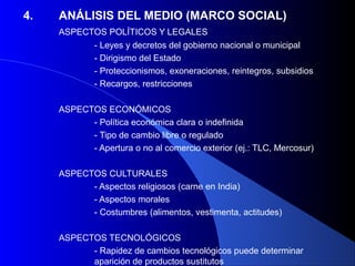 4.   ANÁLISIS DEL MEDIO (MARCO SOCIAL)
     ASPECTOS POLÍTICOS Y LEGALES
           - Leyes y decretos del gobierno nacional o municipal
           - Dirigismo del Estado
           - Proteccionismos, exoneraciones, reintegros, subsidios
           - Recargos, restricciones

     ASPECTOS ECONÓMICOS
           - Política económica clara o indefinida
           - Tipo de cambio libre o regulado
           - Apertura o no al comercio exterior (ej.: TLC, Mercosur)

     ASPECTOS CULTURALES
           - Aspectos religiosos (carne en India)
           - Aspectos morales
           - Costumbres (alimentos, vestimenta, actitudes)

     ASPECTOS TECNOLÓGICOS
           - Rapidez de cambios tecnológicos puede determinar
           aparición de productos sustitutos
 