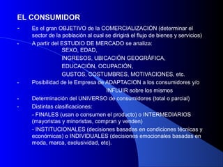EL CONSUMIDOR
-   Es el gran OBJETIVO de la COMERCIALIZACIÓN (determinar el
     sector de la población al cual se dirigirá el flujo de bienes y servicios)
-    A partir del ESTUDIO DE MERCADO se analiza:
                  SEXO, EDAD,
                  INGRESOS, UBICACIÓN GEOGRÁFICA,
                  EDUCACIÓN, OCUPACIÓN,
                  GUSTOS, COSTUMBRES, MOTIVACIONES, etc.
-    Posibilidad de le Empresa de ADAPTACION a los consumidores y/o
                                    INFLUIR sobre los mismos
-    Determinación del UNIVERSO de consumidores (total o parcial)
-    Distintas clasificaciones:
     - FINALES (usan o consumen el producto) o INTERMEDIARIOS
     (mayoristas y minoristas, compran y venden)
     - INSTITUCIONALES (decisiones basadas en condiciones técnicas y
     económicas) o INDIVIDUALES (decisiones emocionales basadas en
     moda, marca, exclusividad, etc).
 