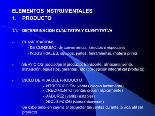 ELEMENTOS INSTRUMENTALES
1. PRODUCTO

1.1.   DETERMINACION CUALITATIVA Y CUANTITATIVA

-      CLASIFICACION:
         - DE CONSUMO: de conveniencia, selectos o especiales
         - INDUSTRIALES: equipos, partes, herramientas, materia prima

-      SERVICIOS asociados al producto: transporte, almacenamiento,
       instalación, repuestos, garantías, etc (concepción integral del producto)

-      CICLO DE VIDA DEL PRODUCTO
                  - INTRODUCCIÓN (ventas crecen lentamente)
                  - CRECIMIENTO (ventas crecen rápidamente)
                  - MADUREZ (ventas estables)
                  - DECLINACIÓN (ventas decrecen)
       Se debe tener en cuenta al proyectar las ventas durante la vida útil del
       proyecto
 