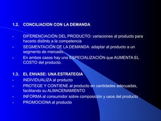 1.2.   CONCILIACION CON LA DEMANDA

-      DIFERENCIACIÓN DEL PRODUCTO: variaciones al producto para
       hacerlo distinto a la competencia
-      SEGMENTACIÓN DE LA DEMANDA: adaptar al producto a un
       segmento de mercado.
-      En ambos casos hay una ESPECIALIZACIÓN que AUMENTA EL
       COSTO del producto.

1.3.   EL ENVASE: UNA ESTRATEGIA
-      INDIVIDUALIZA al producto
-      PROTEGE Y CONTIENE al producto en cantidades adecuadas,
       facilitando su ALMACENAMIENTO
-      INFORMA al consumidor sobre composición y usos del producto
-      PROMOCIONA al producto
 