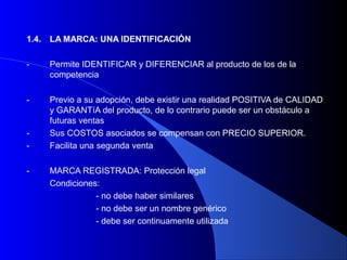 1.4.   LA MARCA: UNA IDENTIFICACIÓN

-      Permite IDENTIFICAR y DIFERENCIAR al producto de los de la
       competencia

-      Previo a su adopción, debe existir una realidad POSITIVA de CALIDAD
       y GARANTíA del producto, de lo contrario puede ser un obstáculo a
       futuras ventas
-      Sus COSTOS asociados se compensan con PRECIO SUPERIOR.
-      Facilita una segunda venta

-      MARCA REGISTRADA: Protección legal
       Condiciones:
                  - no debe haber similares
                  - no debe ser un nombre genérico
                  - debe ser continuamente utilizada
 