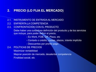 2.     PRECIO (LO FIJA EL MERCADO)

2.1.   INSTRUMENTO DE ENTRADA AL MERCADO
2.2.   ENFRENTA LA COMPETENCIA
2.3.   CONFRONTACIÓN CON EL PRODUCTO
       Debe haber una cuidadosa definición del producto y de los servicios
       que incluye, para poder definir el precio.
                   - Ex Work, FOB, CIF, Plaza, etc
                   - Contado o crédito, cuotas, plazos, interés implícito
                   - Descuentos por pronto pago.
2.4.   POLÍTICAS DE PRECIOS
       Maximizar rentabilidad
       Mejorar posición de mercado, desalentar competencia
       Finalidad social, etc
 