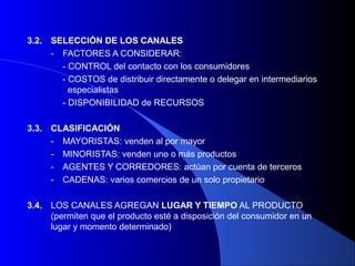 3.2.   SELECCIÓN DE LOS CANALES
       - FACTORES A CONSIDERAR:
         - CONTROL del contacto con los consumidores
         - COSTOS de distribuir directamente o delegar en intermediarios
           especialistas
         - DISPONIBILIDAD de RECURSOS

3.3.   CLASIFICACIÓN
       - MAYORISTAS: venden al por mayor
       - MINORISTAS: venden uno o más productos
       - AGENTES Y CORREDORES: actúan por cuenta de terceros
       - CADENAS: varios comercios de un solo propietario

3.4.   LOS CANALES AGREGAN LUGAR Y TIEMPO AL PRODUCTO
       (permiten que el producto esté a disposición del consumidor en un
       lugar y momento determinado)
 