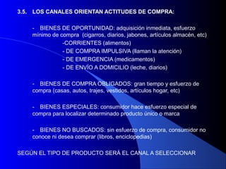 3.5.   LOS CANALES ORIENTAN ACTITUDES DE COMPRA:

       - BIENES DE OPORTUNIDAD: adquisición inmediata, esfuerzo
       mínimo de compra (cigarros, diarios, jabones, artículos almacén, etc)
                  -CORRIENTES (alimentos)
                  - DE COMPRA IMPULSIVA (llaman la atención)
                  - DE EMERGENCIA (medicamentos)
                  - DE ENVÍO A DOMICILIO (leche, diarios)

       - BIENES DE COMPRA OBLIGADOS: gran tiempo y esfuerzo de
       compra (casas, autos, trajes, vestidos, artículos hogar, etc)

       - BIENES ESPECIALES: consumidor hace esfuerzo especial de
       compra para localizar determinado producto único o marca

       - BIENES NO BUSCADOS: sin esfuerzo de compra, consumidor no
       conoce ni desea comprar (libros, enciclopedias)

SEGÚN EL TIPO DE PRODUCTO SERÁ EL CANAL A SELECCIONAR
 