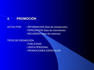 4.    PROMOCIÓN

ACTÚA POR:   - INFORMACION (fase de introducción)
             - PERSUACION (fase de crecimiento)
             - RECUERDO (fase de madurez)

TIPOS DE PROMOCIÓN:
             - PUBLICIDAD
             - VENTA PERSONAL
             - PROMOCIONES ESPECIALES
 
