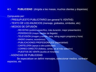 4.1.     PUBLICIDAD (dirigida a las masas, muchos clientes y dispersos)

Compuesta por:
  - PRESUPUESTO PUBLICITARIO (en general % VENTAS)
  - TEXTO DE LOS ANUNCIOS (mensaje, grabados, símbolos, etc)
  - MEDIOS DE DIFUSIÓN
        - REVISTAS (público específico, más duración, mejor presentación)
        - PERIÖDICOS (mayor rapidez de llegada)
        - TELEVISIÓN (imagen y sonido, cara, rating según programa y hora)
        - RADIO (masivo, económico)
        - PUBLICACIONES PROFESIONALES (especialidad)
        - CARTELERÍA (apoyo a otra publicidad)
        - CORREO DIRECTO (folletos, cartas, es el más selectivo)
        - PUESTOS DE VENTA (auxilia al minorista)
  - AGENCIAS DE PUBLICIDAD
        Se especializan en definir mensajes, seleccionar medios, contratar
espacios, etc
 