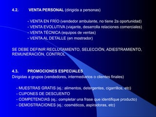 4.2.     VENTA PERSONAL (dirigida a personas)

         - VENTA EN FRÍO (vendedor ambulante, no tiene 2a oportunidad)
         - VENTA EVOLUTIVA (viajante, desarrolla relaciones comerciales)
         - VENTA TÉCNICA (equipos de ventas)
         - VENTA AL DETALLE (en mostrador)

SE DEBE DEFINIR RECLUTAMIENTO, SELECCIÓN, ADIESTRAMIENTO,
REMUNERACIÓN, CONTROL



4.3.     PROMOCIONES ESPECIALES
Dirigidas a grupos (vendedores, intermediarios o clientes finales)

  - MUESTRAS GRATIS (ej.: alimentos, detergentes, cigarrillos, etc)
  - CUPONES DE DESCUENTO
  - COMPETENCIAS (ej.: completar una frase que identifique producto)
  - DEMOSTRACIONES (ej.: cosméticos, aspiradoras, etc)
 