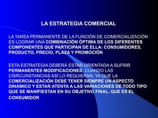 LA ESTRATEGIA COMERCIAL

LA TAREA PERMANENTE DE LA FUNCIÓN DE COMERCIALIZACIÓN
ES LOGRAR UNA COMBINACIÓN ÓPTIMA DE LOS DIFERENTES
COMPONENTES QUE PARTICIPAN DE ELLA: CONSUMIDORES,
PRODUCTO, PRECIO, PLAZA Y PROMOCIÓN

ESTA ESTRATEGIA DEBERÁ ESTAR ORIENTADA A SUFRIR
PERMANENTES MODIFICACIONES, CUANDO LAS
CISRCUNSTANCIAS ASÍ LO REQUIERAN, YA QUE LA
COMERCIALIZACIÓN DEBE TENER SIEMPRE UN ASPECTO
DINÁMICO Y ESTAR ATENTA A LAS VARIACIONES DE TODO TIPO
QUE SE MANIFIESTAN EN SU OBJETIVO FINAL, QUE ES EL
CONSUMIDOR
 