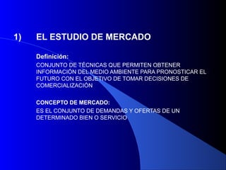 1)   EL ESTUDIO DE MERCADO

     Definición:
     CONJUNTO DE TÉCNICAS QUE PERMITEN OBTENER
     INFORMACIÓN DEL MEDIO AMBIENTE PARA PRONOSTICAR EL
     FUTURO CON EL OBJETIVO DE TOMAR DECISIONES DE
     COMERCIALIZACIÓN


     CONCEPTO DE MERCADO:
     ES EL CONJUNTO DE DEMANDAS Y OFERTAS DE UN
     DETERMINADO BIEN O SERVICIO
 