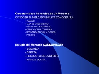 Características Generales de un Mercado:
CONOCER EL MERCADO IMPLICA CONOCER SU:
     - TAMAÑO
       - TASA DE CRECIMIENTO
       - UBICACIÓN GEOGRÁFICA
       - OFERTA ACTUAL Y FUTURA
       - DENMANDA ACTUAL Y FUTURA
       - PRECIOS




Estudio del Mercado CONSUMIDOR:
       - DEMANDA
       - OFERTA
       - PRODUCTO DE LA OFERTA
       - MARCO SOCIAL
 