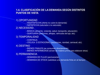 1.4. CLASIFICACIÓN DE LA DEMANDA SEGÚN DISTINTOS
PUNTOS DE VISTA

1) OPORTUNIDAD
       - INSATISFECHA (oferta no cubre la demanda)
       - SATISFECHA (saturada o no saturada)
2) NECESIDAD
       - BÁSICA (alimento, vivienda, salud, transporte, educación)
       - SUNTUARIA (perfumes, alhajas, vehículos de lujo, etc)
3) TEMPORALIDAD
       - CONTINUA
       - CÍCLICA O ESTACIONAL (vacaciones, navidad, carnaval, etc)
4) DESTINO
       - BIENES FINALES (se consumen directamente)
       - BIENES INTERMEDIOS (sirven de materia prima para elaborar otros)
5) PERMANENCIA
       - DEMANDA DE FLUJO (permanente)
       - DEMANDA DE STOCK (satisface una demanda finita en el tiempo)
 