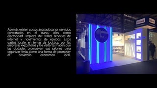 Además existen costos asociados a los servicios
contratados en el stand, tales como
electricidad, limpieza del stand, servicios de
internet y movimientos de equipos. Estos
gastos locales en temas de logística, por las
empresas expositoras y los visitantes hacen que
las ciudades promuevan sus salones para
organizar ferias como una forma de promover
el desarrollo económico local.
 