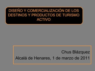 DISEÑO Y COMERCIALIZACIÓN DE LOS
DESTINOS Y PRODUCTOS DE TURISMO
             ACTIVO




                           Chus Blázquez
   Alcalá de Henares, 1 de marzo de 2011
 