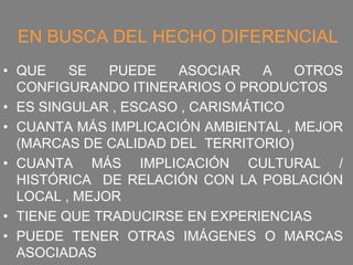 EN BUSCA DEL HECHO DIFERENCIAL
• QUE    SE   PUEDE   ASOCIAR     A  OTROS
  CONFIGURANDO ITINERARIOS O PRODUCTOS
• ES SINGULAR , ESCASO , CARISMÁTICO
• CUANTA MÁS IMPLICACIÓN AMBIENTAL , MEJOR
  (MARCAS DE CALIDAD DEL TERRITORIO)
• CUANTA MÁS IMPLICACIÓN CULTURAL /
  HISTÓRICA DE RELACIÓN CON LA POBLACIÓN
  LOCAL , MEJOR
• TIENE QUE TRADUCIRSE EN EXPERIENCIAS
• PUEDE TENER OTRAS IMÁGENES O MARCAS
  ASOCIADAS
 