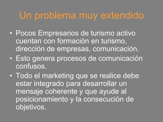 Un problema muy extendido
• Pocos Empresarios de turismo activo
  cuentan con formación en turismo,
  dirección de empresas, comunicación.
• Esto genera procesos de comunicación
  confusos.
• Todo el marketing que se realice debe
  estar integrado para desarrollar un
  mensaje coherente y que ayude al
  posicionamiento y la consecución de
  objetivos.
 