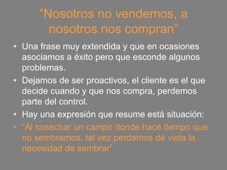 “Nosotros no vendemos, a
        nosotros nos compran”
• Una frase muy extendida y que en ocasiones
  asociamos a éxito pero que esconde algunos
  problemas.
• Dejamos de ser proactivos, el cliente es el que
  decide cuando y que nos compra, perdemos
  parte del control.
• Hay una expresión que resume está situación:
• “Al cosechar un campo donde hace tiempo que
  no sembramos, tal vez perdamos de vista la
  necesidad de sembrar”
 