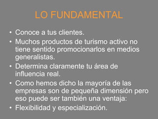 LO FUNDAMENTAL
• Conoce a tus clientes.
• Muchos productos de turismo activo no
  tiene sentido promocionarlos en medios
  generalistas.
• Determina claramente tu área de
  influencia real.
• Como hemos dicho la mayoría de las
  empresas son de pequeña dimensión pero
  eso puede ser también una ventaja:
• Flexibilidad y especialización.
 