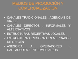 MEDIOS DE PROMOCIÓN Y
      COMERCIALIZACIÓN

• CANALES TRADICIONALES : AGENCIAS DE
  VIAJES
• CANALES DIRECTOS , INFORMALES Y
  ALTERNATIVOS
• ESTRUCTURAS RECEPTIVAS LOCALES
• ESTRUCTURAS EMISORAS EN MERCADOS
  DE ORIGEN
• ASESORÍA     A    OPERADORES       ,
  CAPTADORES E INTERMEDIARIOS
 