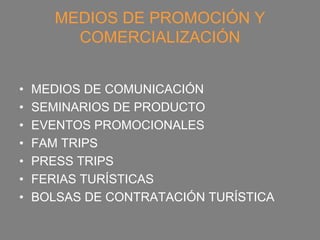 MEDIOS DE PROMOCIÓN Y
         COMERCIALIZACIÓN


•   MEDIOS DE COMUNICACIÓN
•   SEMINARIOS DE PRODUCTO
•   EVENTOS PROMOCIONALES
•   FAM TRIPS
•   PRESS TRIPS
•   FERIAS TURÍSTICAS
•   BOLSAS DE CONTRATACIÓN TURÍSTICA
 