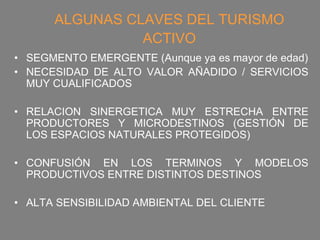 ALGUNAS CLAVES DEL TURISMO
                ACTIVO
• SEGMENTO EMERGENTE (Aunque ya es mayor de edad)
• NECESIDAD DE ALTO VALOR AÑADIDO / SERVICIOS
  MUY CUALIFICADOS

• RELACION SINERGETICA MUY ESTRECHA ENTRE
  PRODUCTORES Y MICRODESTINOS (GESTIÓN DE
  LOS ESPACIOS NATURALES PROTEGIDOS)

• CONFUSIÓN EN LOS TERMINOS Y MODELOS
  PRODUCTIVOS ENTRE DISTINTOS DESTINOS

• ALTA SENSIBILIDAD AMBIENTAL DEL CLIENTE
 
