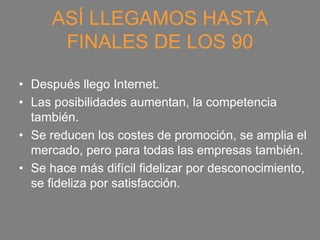 ASÍ LLEGAMOS HASTA
      FINALES DE LOS 90

• Después llego Internet.
• Las posibilidades aumentan, la competencia
  también.
• Se reducen los costes de promoción, se amplia el
  mercado, pero para todas las empresas también.
• Se hace más difícil fidelizar por desconocimiento,
  se fideliza por satisfacción.
 