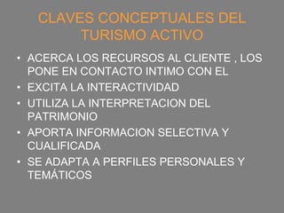 CLAVES CONCEPTUALES DEL
        TURISMO ACTIVO
• ACERCA LOS RECURSOS AL CLIENTE , LOS
  PONE EN CONTACTO INTIMO CON EL
• EXCITA LA INTERACTIVIDAD
• UTILIZA LA INTERPRETACION DEL
  PATRIMONIO
• APORTA INFORMACION SELECTIVA Y
  CUALIFICADA
• SE ADAPTA A PERFILES PERSONALES Y
  TEMÁTICOS
 