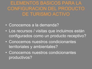 ELEMENTOS BASICOS PARA LA
 CONFIGURACION DEL PRODUCTO
      DE TURISMO ACTIVO

• Conocemos a la demanda?
• Los recursos / visitas que incluimos están
  configurados como un producto receptivo?
• Conocemos nuestros condicionantes
  territoriales y ambientales?
• Conocemos nuestros condicionantes
  productivos?
 