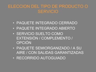 ELECCION DEL TIPO DE PRODUCTO O
           SERVICIO

 • PAQUETE INTEGRADO CERRADO
 • PAQUETE INTEGRADO ABIERTO
 • SERVICIO SUELTO COMO
   EXTENSIÓN / COMPLEMENTO /
   OPCIÓN
 • PAQUETE SEMIORGANIZADO / A SU
   AIRE / CON SALIDAS GARANTIZADAS
 • RECORRIDO AUTOGUIADO
 