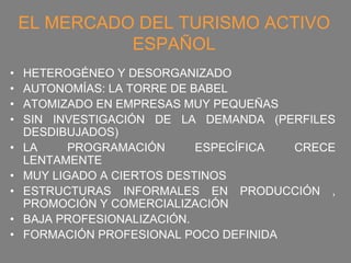 EL MERCADO DEL TURISMO ACTIVO
              ESPAÑOL
•   HETEROGÉNEO Y DESORGANIZADO
•   AUTONOMÍAS: LA TORRE DE BABEL
•   ATOMIZADO EN EMPRESAS MUY PEQUEÑAS
•   SIN INVESTIGACIÓN DE LA DEMANDA (PERFILES
    DESDIBUJADOS)
•   LA     PROGRAMACIÓN      ESPECÍFICA CRECE
    LENTAMENTE
•   MUY LIGADO A CIERTOS DESTINOS
•   ESTRUCTURAS INFORMALES EN PRODUCCIÓN ,
    PROMOCIÓN Y COMERCIALIZACIÓN
•   BAJA PROFESIONALIZACIÓN.
•   FORMACIÓN PROFESIONAL POCO DEFINIDA
 