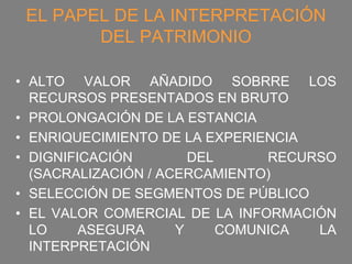 EL PAPEL DE LA INTERPRETACIÓN
        DEL PATRIMONIO

• ALTO VALOR AÑADIDO SOBRRE LOS
  RECURSOS PRESENTADOS EN BRUTO
• PROLONGACIÓN DE LA ESTANCIA
• ENRIQUECIMIENTO DE LA EXPERIENCIA
• DIGNIFICACIÓN        DEL      RECURSO
  (SACRALIZACIÓN / ACERCAMIENTO)
• SELECCIÓN DE SEGMENTOS DE PÚBLICO
• EL VALOR COMERCIAL DE LA INFORMACIÓN
  LO     ASEGURA     Y     COMUNICA  LA
  INTERPRETACIÓN
 