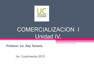 COMERCIALIZACION I
           Unidad IV.
Profesor: Lic. Rey Tamariz.


      1er. Cuatrimestre 2012.
 