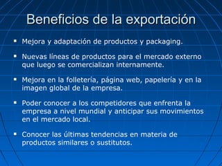 Beneficios de la exportaciónBeneficios de la exportación
 Mejora y adaptación de productos y packaging.
 Nuevas líneas de productos para el mercado externo
que luego se comercializan internamente.
 Mejora en la folletería, página web, papelería y en la
imagen global de la empresa.
 Poder conocer a los competidores que enfrenta la
empresa a nivel mundial y anticipar sus movimientos
en el mercado local.
 Conocer las últimas tendencias en materia de
productos similares o sustitutos.
 