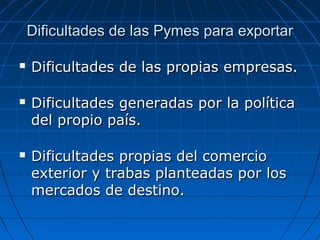 Dificultades de las Pymes para exportarDificultades de las Pymes para exportar
 Dificultades de las propias empresas.Dificultades de las propias empresas.
 Dificultades generadas por la políticaDificultades generadas por la política
del propio país.del propio país.
 Dificultades propias del comercioDificultades propias del comercio
exterior y trabas planteadas por losexterior y trabas planteadas por los
mercados de destino.mercados de destino.
 