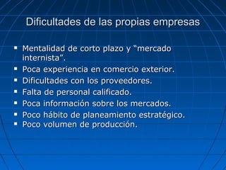 Dificultades de las propias empresasDificultades de las propias empresas
 Mentalidad de corto plazo y “mercadoMentalidad de corto plazo y “mercado
internista”.internista”.
 Poca experiencia en comercio exterior.Poca experiencia en comercio exterior.
 Dificultades con los proveedores.Dificultades con los proveedores.
 Falta de personal calificado.Falta de personal calificado.
 Poca información sobre los mercados.Poca información sobre los mercados.
 Poco hábito de planeamiento estratégico.Poco hábito de planeamiento estratégico.
 Poco volumen de producción.Poco volumen de producción.
 