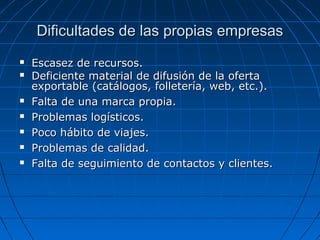 Dificultades de las propias empresasDificultades de las propias empresas
 Escasez de recursos.Escasez de recursos.
 Deficiente material de difusión de la ofertaDeficiente material de difusión de la oferta
exportable (catálogos, folletería, web, etc.).exportable (catálogos, folletería, web, etc.).
 Falta de una marca propia.Falta de una marca propia.
 Problemas logísticos.Problemas logísticos.
 Poco hábito de viajes.Poco hábito de viajes.
 Problemas de calidad.Problemas de calidad.
 Falta de seguimiento de contactos y clientes.Falta de seguimiento de contactos y clientes.
 