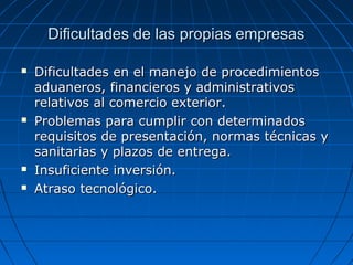 Dificultades de las propias empresasDificultades de las propias empresas
 Dificultades en el manejo de procedimientosDificultades en el manejo de procedimientos
aduaneros, financieros y administrativosaduaneros, financieros y administrativos
relativos al comercio exterior.relativos al comercio exterior.
 Problemas para cumplir con determinadosProblemas para cumplir con determinados
requisitos de presentación, normas técnicas yrequisitos de presentación, normas técnicas y
sanitarias y plazos de entrega.sanitarias y plazos de entrega.
 Insuficiente inversión.Insuficiente inversión.
 Atraso tecnológico.Atraso tecnológico.
 