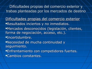 Dificultades propias del comercio exterior yDificultades propias del comercio exterior y
trabas planteadas por los mercados de destinotrabas planteadas por los mercados de destino
Dificultades propias del comercio exteriorDificultades propias del comercio exterior
Resultados inciertos y no inmediatos.Resultados inciertos y no inmediatos.
Mercados desconocidos (legislación, clientes,Mercados desconocidos (legislación, clientes,
forma de negociación, acceso, etc.).forma de negociación, acceso, etc.).
Incertidumbre.Incertidumbre.
Necesidad de mucha continuidad yNecesidad de mucha continuidad y
seguimiento.seguimiento.
Enfrentamiento con competidores fuertes.Enfrentamiento con competidores fuertes.
Cambios constantes.Cambios constantes.
 