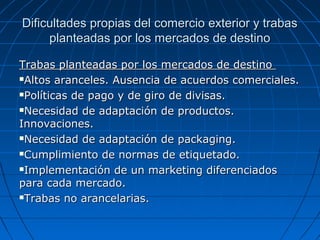 Dificultades propias del comercio exterior y trabasDificultades propias del comercio exterior y trabas
planteadas por los mercados de destinoplanteadas por los mercados de destino
Trabas planteadas por los mercados de destinoTrabas planteadas por los mercados de destino
Altos aranceles. Ausencia de acuerdos comerciales.Altos aranceles. Ausencia de acuerdos comerciales.
Políticas de pago y de giro de divisas.Políticas de pago y de giro de divisas.
Necesidad de adaptación de productos.Necesidad de adaptación de productos.
Innovaciones.Innovaciones.
Necesidad de adaptación de packaging.Necesidad de adaptación de packaging.
Cumplimiento de normas de etiquetado.Cumplimiento de normas de etiquetado.
Implementación de un marketing diferenciadosImplementación de un marketing diferenciados
para cada mercado.para cada mercado.
Trabas no arancelarias.Trabas no arancelarias.
 