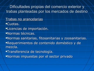 Dificultades propias del comercio exterior yDificultades propias del comercio exterior y
trabas planteadas por los mercados de destinotrabas planteadas por los mercados de destino
Trabas no arancelariasTrabas no arancelarias
Cuotas.Cuotas.
Licencias de importación.Licencias de importación.
Normas técnicas.Normas técnicas.
Normas sanitarias, fitosanitarias y zoosanitarias.Normas sanitarias, fitosanitarias y zoosanitarias.
Requerimientos de contenido doméstico y deRequerimientos de contenido doméstico y de
mezcla.mezcla.
Transferencia de tecnología.Transferencia de tecnología.
Normas impuestas por el sector privadoNormas impuestas por el sector privado
 