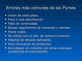 Errores más comunes de las PymesErrores más comunes de las Pymes
 Visión de corto plazo.Visión de corto plazo.
 Poca o nula planificación.Poca o nula planificación.
 Falta de continuidad.Falta de continuidad.
 Escaso seguimiento de contactos y clientes.Escaso seguimiento de contactos y clientes.
 Pocos viajes.Pocos viajes.
 No contar con un dto. de comercio exterior.No contar con un dto. de comercio exterior.
 Material de difusión deficiente.Material de difusión deficiente.
 Poca innovación de productos.Poca innovación de productos.
 No trabajar en conjunto con otras empresasNo trabajar en conjunto con otras empresas
(consorcios de exportación).(consorcios de exportación).
 