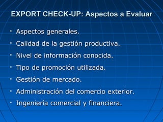 EXPORT CHECK-UP: Aspectos a EvaluarEXPORT CHECK-UP: Aspectos a Evaluar
 Aspectos generales.Aspectos generales.
 Calidad de la gestión productiva.Calidad de la gestión productiva.
 Nivel de información conocida.Nivel de información conocida.
 Tipo de promoción utilizada.Tipo de promoción utilizada.
 Gestión de mercado.Gestión de mercado.
 Administración del comercio exterior.Administración del comercio exterior.
 Ingeniería comercial y financiera.Ingeniería comercial y financiera.
 