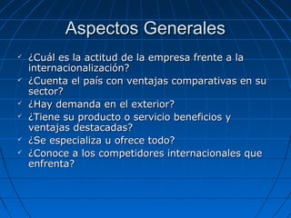Aspectos GeneralesAspectos Generales
 ¿Cuál es la actitud de la empresa frente a la¿Cuál es la actitud de la empresa frente a la
internacionalización?internacionalización?
 ¿Cuenta el país con ventajas comparativas en su¿Cuenta el país con ventajas comparativas en su
sector?sector?
 ¿Hay demanda en el exterior?¿Hay demanda en el exterior?
 ¿Tiene su producto o servicio beneficios y¿Tiene su producto o servicio beneficios y
ventajas destacadas?ventajas destacadas?
 ¿Se especializa u ofrece todo?¿Se especializa u ofrece todo?
 ¿Conoce a los competidores internacionales que¿Conoce a los competidores internacionales que
enfrenta?enfrenta?
 
