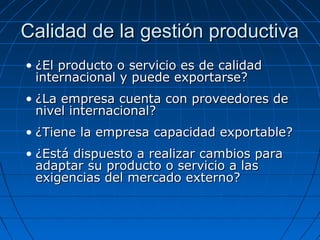 Calidad de la gestión productivaCalidad de la gestión productiva
• ¿El producto o servicio es de calidad¿El producto o servicio es de calidad
internacional y puede exportarse?internacional y puede exportarse?
• ¿La empresa cuenta con proveedores de¿La empresa cuenta con proveedores de
nivel internacional?nivel internacional?
• ¿Tiene la empresa capacidad exportable?¿Tiene la empresa capacidad exportable?
• ¿Está dispuesto a realizar cambios para¿Está dispuesto a realizar cambios para
adaptar su producto o servicio a lasadaptar su producto o servicio a las
exigencias del mercado externo?exigencias del mercado externo?
 