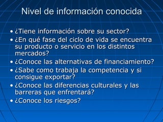 Nivel de información conocidaNivel de información conocida
• ¿Tiene información sobre su sector?¿Tiene información sobre su sector?
• ¿En qué fase del ciclo de vida se encuentra¿En qué fase del ciclo de vida se encuentra
su producto o servicio en los distintossu producto o servicio en los distintos
mercados?mercados?
• ¿Conoce las alternativas de financiamiento?¿Conoce las alternativas de financiamiento?
• ¿Sabe como trabaja la competencia y si¿Sabe como trabaja la competencia y si
consigue exportar?consigue exportar?
• ¿Conoce las diferencias culturales y las¿Conoce las diferencias culturales y las
barreras que enfrentará?barreras que enfrentará?
• ¿Conoce los riesgos?¿Conoce los riesgos?
 
